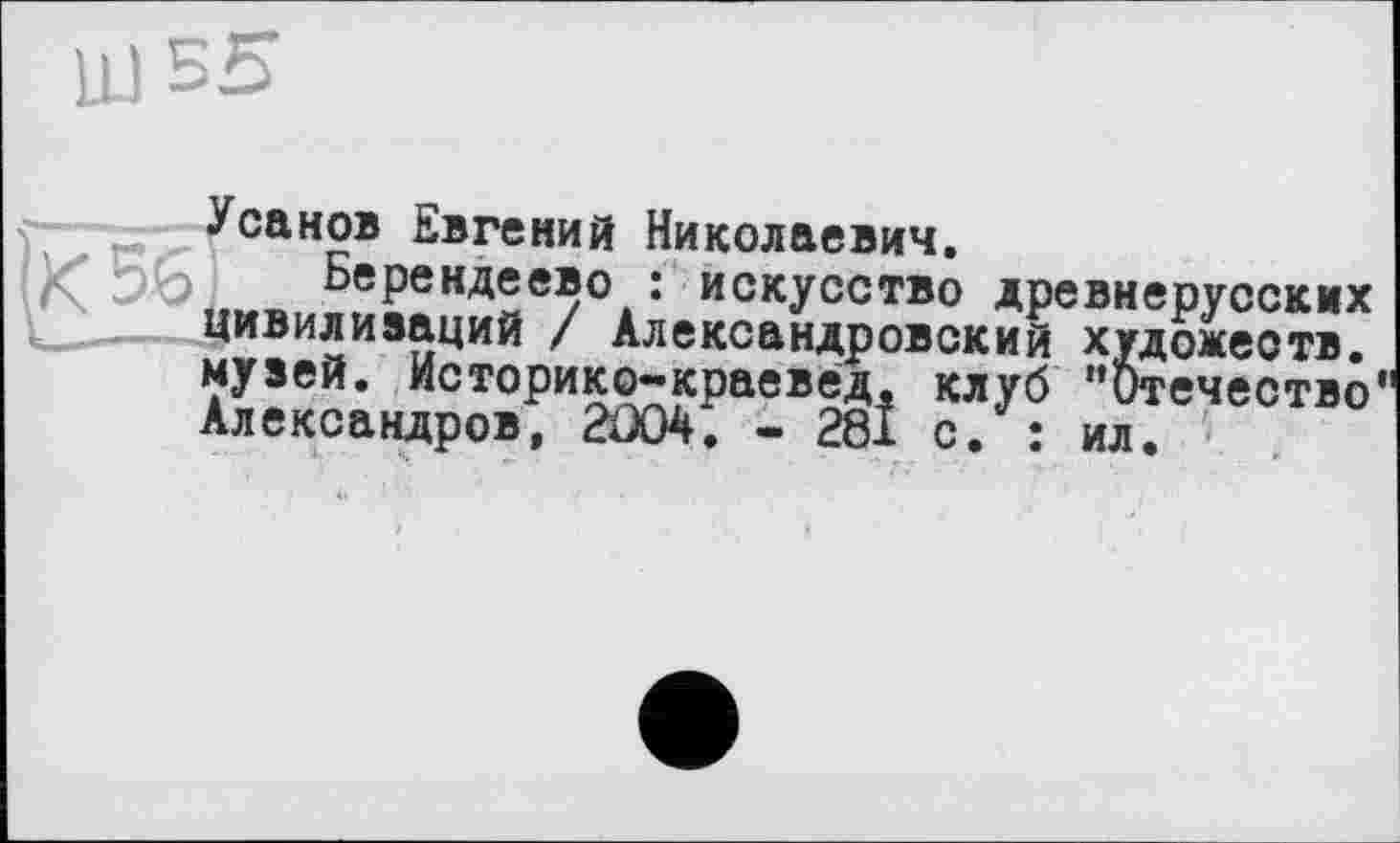 ﻿LU
r Усанов Евгений Николаевич.
Берендеево : искусство древнерусских ______цивилизаций / Александровский художеств, музей. Историко-краевед. клуб ’’Отечество Александров, 2Û04. - 281 с. : ил.